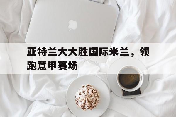 开云下载-关于亚特兰大大胜国际米兰，领跑意甲赛场的信息